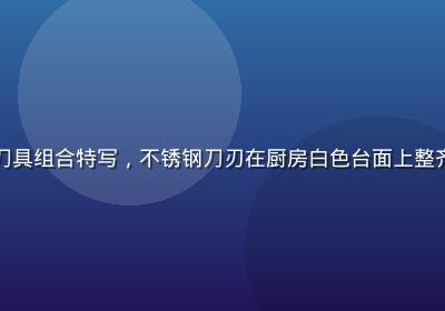 久久精品厨房系列刀具组合特写，不锈钢刀刃在厨房白色台面上整齐排列，专业感十足